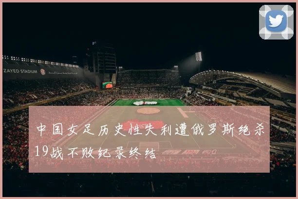 中国女足历史性失利遭俄罗斯绝杀19战不败纪录终结